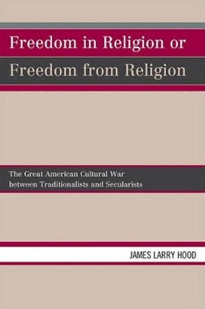 Freedom in Religion or Freedom from Religion: The Great American Cultural War between Traditionalists and Secularists by James Larry Hood 9780761850496