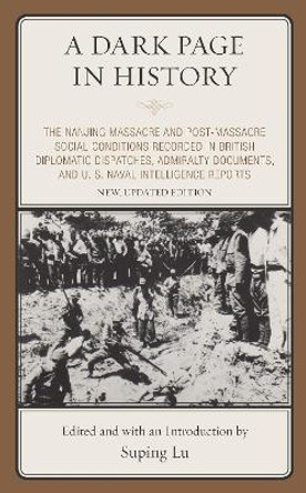 A Dark Page in History: The Nanjing Massacre and Post-Massacre Social Conditions Recorded in British Diplomatic Dispatches, Admiralty Documents, and U. S. Naval Intelligence Reports by Suping Lu 9780761870944