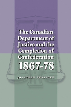 The Canadian Department of Justice and the Completion of Confederation 1867-78 by Jonathan Swainger 9780774807920