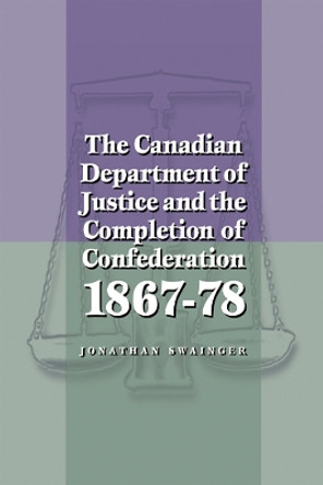 The Canadian Department of Justice and the Completion of Confederation 1867-78 by Jonathan Swainger 9780774807937