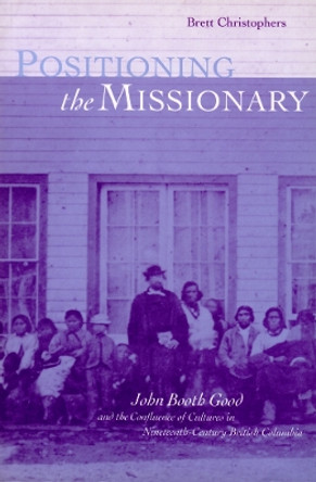Positioning the Missionary: John Booth Good and the Confluence of Cultures in Nineteenth-Century British Columbia by Brett Christophers 9780774806541