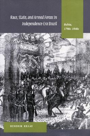 Race, State, and Armed Forces in Independence-Era Brazil: Bahia, 1790s-1840s by Hendrik Kraay 9780804742481