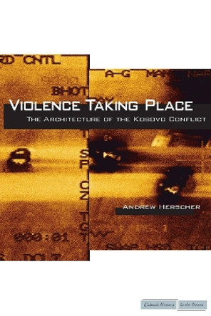 Violence Taking Place: The Architecture of the Kosovo Conflict by Andrew Herscher 9780804769365