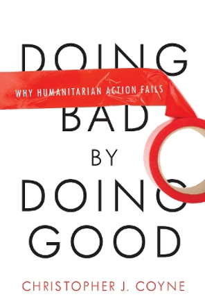 Doing Bad by Doing Good: Why Humanitarian Action Fails by Christopher J. Coyne 9780804772273