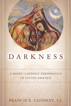His Hiding Place Is Darkness: A Hindu-Catholic Theopoetics of Divine Absence by Francis X. Clooney 9780804776806