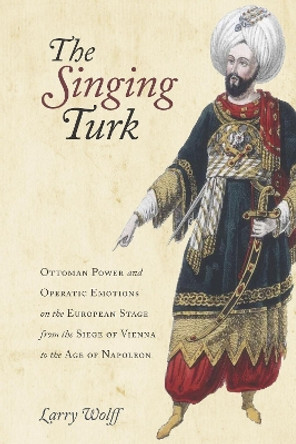 The Singing Turk: Ottoman Power and Operatic Emotions on the European Stage from the Siege of Vienna to the Age of Napoleon by Larry Wolff 9780804795777