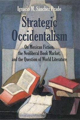Strategic Occidentalism: On Mexican Fiction, the Neoliberal Book Market, and the Question of World Literature by Ignacio M. Sanchez Prado 9780810137554