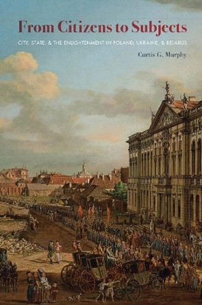 From Citizens to Subjects: City, State, and the Enlightenment in Poland, Ukraine and Belarus by Curtis G. Murphy 9780822964629