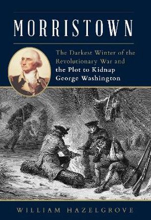 Morristown: The Darkest Winter of the Revolutionary War and the Plot to Kidnap George Washington by William Hazelgrove