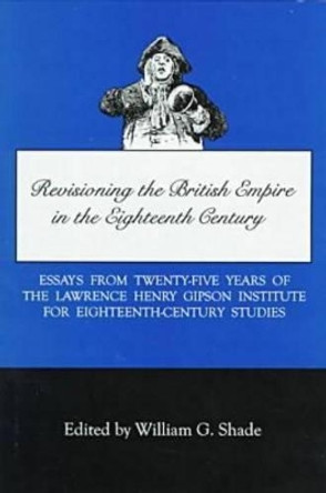 Revisioning British Empire in the Eighteenth Century: Essays from Twenty-Five Years of the Lawrence Henry Gipson Institute for Eighteenth Century Studies by William G. Shade 9780934223577