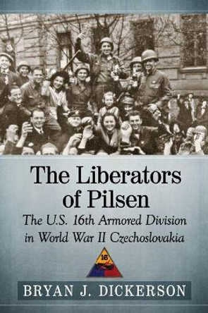 The Liberators of Pilsen: The U.S. 16th Armored Division in World War II Czechoslovakia by Bryan J. Dickerson 9781476671147