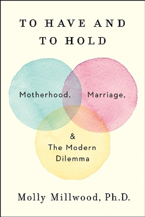 To Have and to Hold: Motherhood, Marriage, and the Modern Dilemma by Molly Millwood, PhD