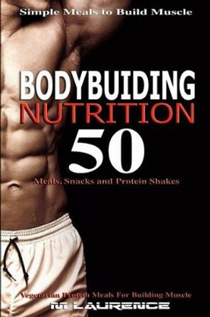 Bodybuilding Nutrition: 50 Meals, Snacks and Protein Shakes, Simple Meals to Build Muscle, High Protein Recipes for Getting Ripped, Vegetarian Protein Meals for Muscle Building by M Laurence