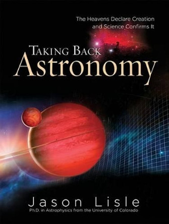 Taking Back Astronomy: The Heavens Declare Creation and Science Confirms It by Dr Jason Lisle