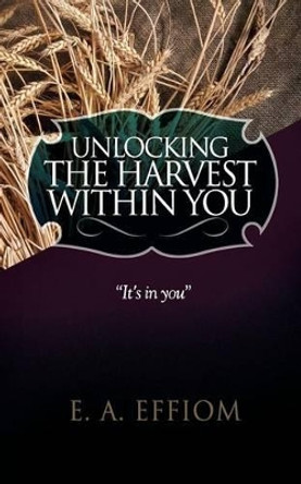 Unlocking the Harvest Within You by E A Effiom