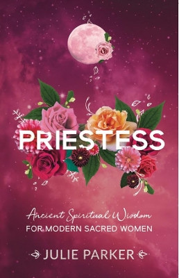 Priestess: Ancient Spiritual Wisdom for Modern Sacred Women by Julie Parker