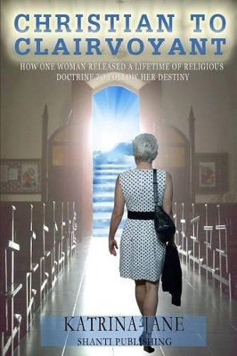 Christian to Clairvoyant: How One Woman Released a Lifetime of Religious Doctrine to Follow Her Destiny by Katrina-Jane