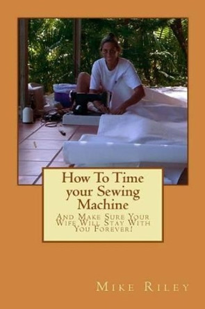 How To Time your Sewing Machine: And Make Sure Your Wife Will Stay With You Forever! by Mike Riley