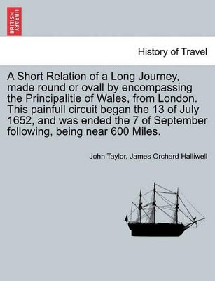 A Short Relation of a Long Journey, Made Round or Ovall by Encompassing the Principalitie of Wales, from London. This Painfull Circuit Began the 13 of July 1652, and Was Ended the 7 of September Following, Being Near 600 Miles. by John Taylor