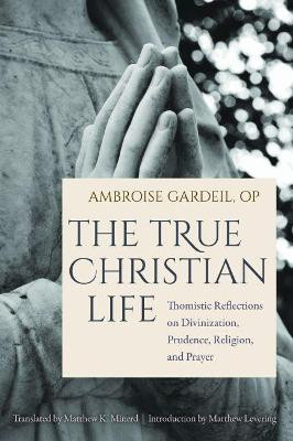 The True Christian Life: Thomistic Reflections on Divinization, Prudence, Religion, and Prayer by Ambroise OP Gardeil