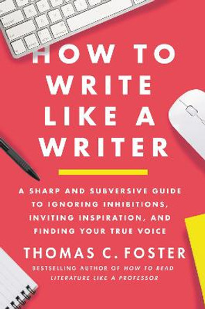 How to Write Like a Writer: A Sharp and Subversive Guide to Ignoring Inhibitions, Inviting Inspiration, and Finding Your True Voice by Thomas C Foster