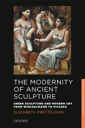 The Modernity of Ancient Sculpture: Greek Sculpture and Modern Art from Winckelmann to Picasso by Elizabeth Prettejohn 9781848859036