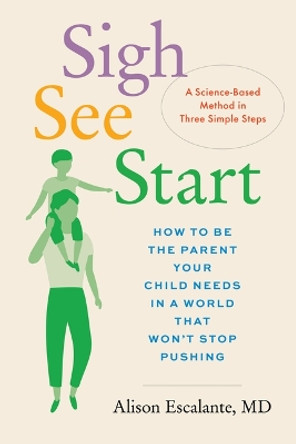 Sigh, See, Start: How to Be the Parent Your Child Needs in a World That Won't Stop Pushing--A Science-Based Method in Three Simple Steps by Alison Escalante 9781797223667