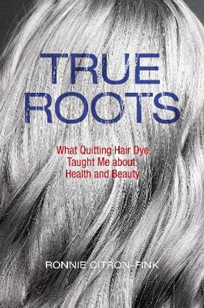 True Roots: What Quitting Hair Dye Taught Me about Health and Beauty Ronnie Citron-Fink 9781610919425