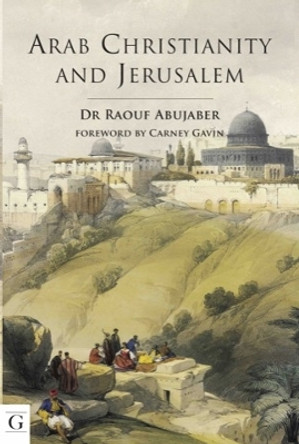 Arab Christianity and Jerusalem: A History of the Arab Christian Presence in the Holy City by Dr Raouf Abujaber 9781908531162