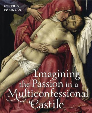 Imagining the Passion in a Multiconfessional Castile: The Virgin, Christ, Devotions, and Images in the Fourteenth and Fifteenth Centuries by Cynthia Robinson 9780271054100