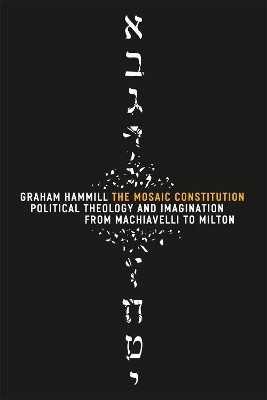 The Mosaic Constitution: Political Theology and Imagination from Machiavelli to Milton by Graham Hammill 9780226315423