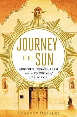 Journey to the Sun: Junipero Serra's Dream and the Founding of California by Gregory Orfalea 9781451642728