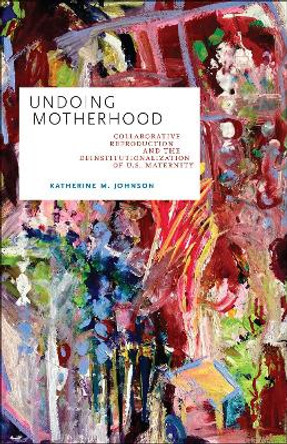 Undoing Motherhood: Collaborative Reproduction and the Deinstitutionalization of U.S. Maternity by Katherine M. Johnson 9781978808683