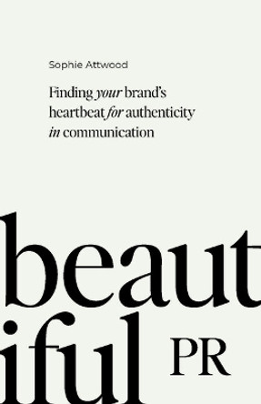 Beautiful PR: Finding your brand’s heartbeat for authenticity in communication by Sophie Attwood 9781788605687