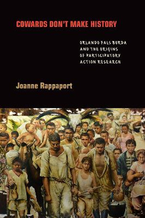Cowards Don't Make History: Orlando Fals Borda and the Origins of Participatory Action Research by Joanne Rappaport 9781478009986