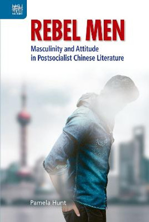 Rebel Men: Masculinity and Attitude in Postsocialist Chinese Literature by Pamela Hunt