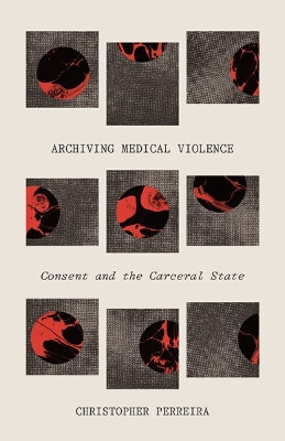Archiving Medical Violence: Consent and the Carceral State by Christopher Perreira 9781517907129