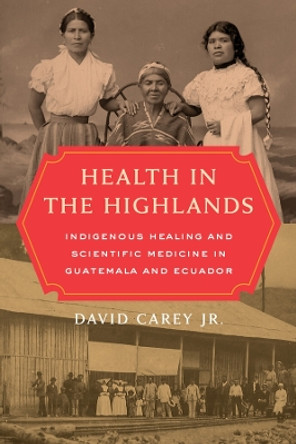 Health in the Highlands: Indigenous Healing and Scientific Medicine in Guatemala and Ecuador by David Carey, Jr. 9780520344792