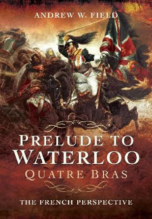 Prelude to Waterloo: Quatre Bras: The French Perspective by Andrew W. Field 9781526761187