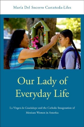 Our Lady of Everyday Life: La Virgen de Guadalupe and the Catholic Imagination of Mexican Women in America by Maria Del Socorro Castaneda-Liles 9780190280406