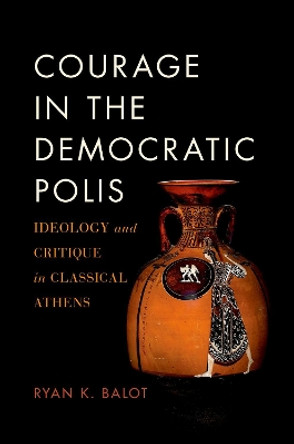 Courage in the Democratic Polis: Ideology and Critique in Classical Athens by Ryan K. Balot 9780190879525