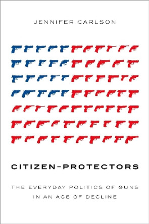 Citizen-Protectors: The Everyday Politics of Guns in an Age of Decline by Jennifer Carlson 9780190902148