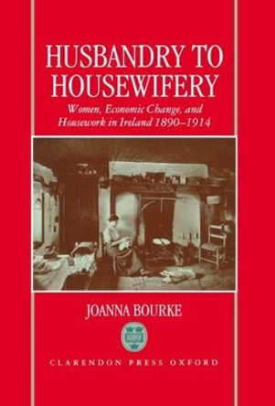 Husbandry to Housewifery: Women, Economic Change, and Housework in Ireland 1890-1914 by Joanna Bourke 9780198203858