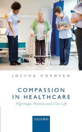 Compassion in Healthcare: Pilgrimage, Practice, and Civic Life by Joshua Hordern 9780198790860