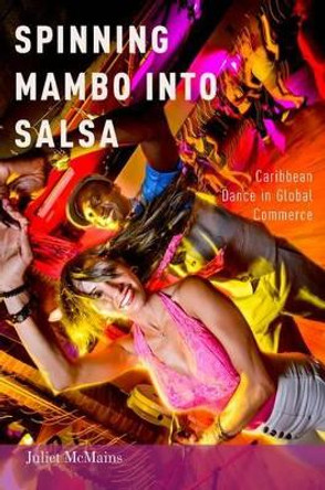 Spinning Mambo into Salsa: Caribbean Dance in Global Commerce by Juliet McMains 9780199324644