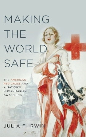 Making the World Safe: The American Red Cross and a Nation's Humanitarian Awakening by Julia F. Irwin 9780199766406
