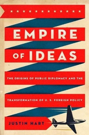 Empire of Ideas: The Origins of Public Diplomacy and the Transformation of U. S. Foreign Policy by Justin Hart 9780199777945