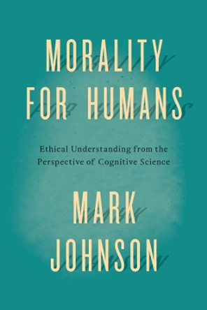 Morality for Humans: Ethical Understanding from the Perspective of Cognitive Science by Mark Johnson 9780226324944