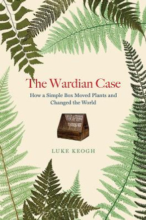 The Wardian Case: How a Simple Box Moved Plants and Changed the World by Luke Keogh 9780226823973