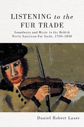 Listening to the Fur Trade: Soundways and Music in the British North American Fur Trade, 1760-1840 by Daniel Robert Laxer 9780228008590